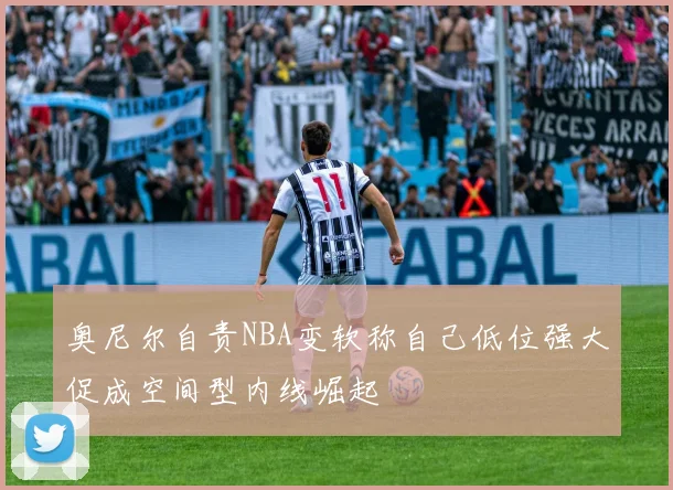 奥尼尔自责NBA变软称自己低位强大促成空间型内线崛起