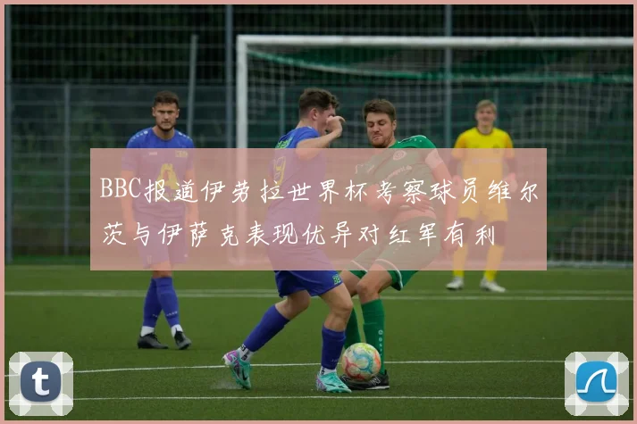 BBC报道伊劳拉世界杯考察球员维尔茨与伊萨克表现优异对红军有利