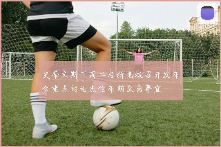 史蒂文斯下周二与新老板召开发布会重点讨论杰伦布朗交易事宜