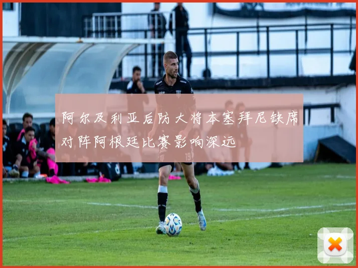 阿尔及利亚后防大将本塞拜尼缺席对阵阿根廷比赛影响深远