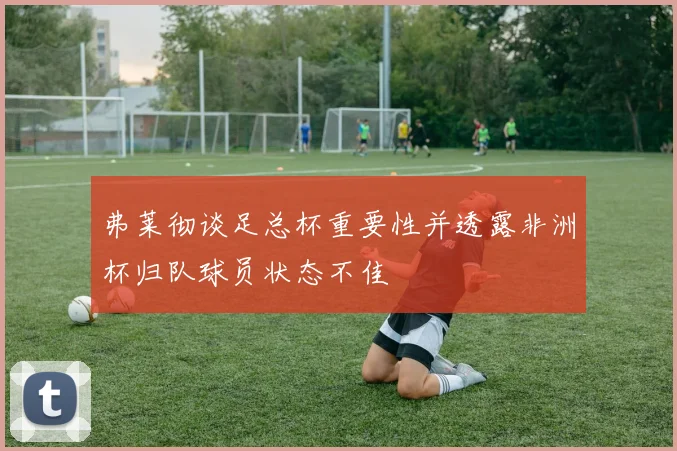 弗莱彻谈足总杯重要性并透露非洲杯归队球员状态不佳