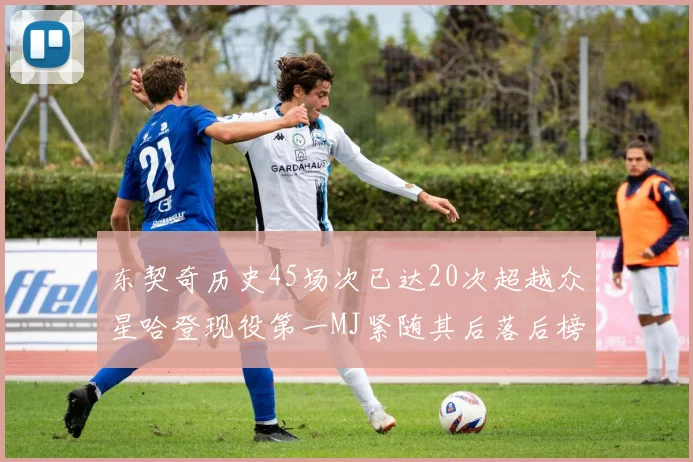 东契奇历史45场次已达20次超越众星哈登现役第一MJ紧随其后落后榜首100场