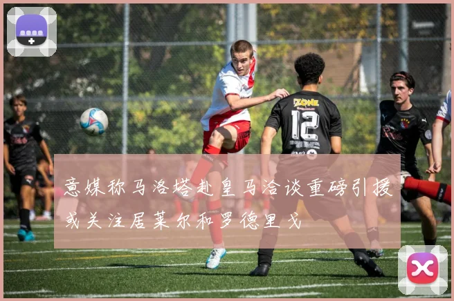 意媒称马洛塔赴皇马洽谈重磅引援或关注居莱尔和罗德里戈