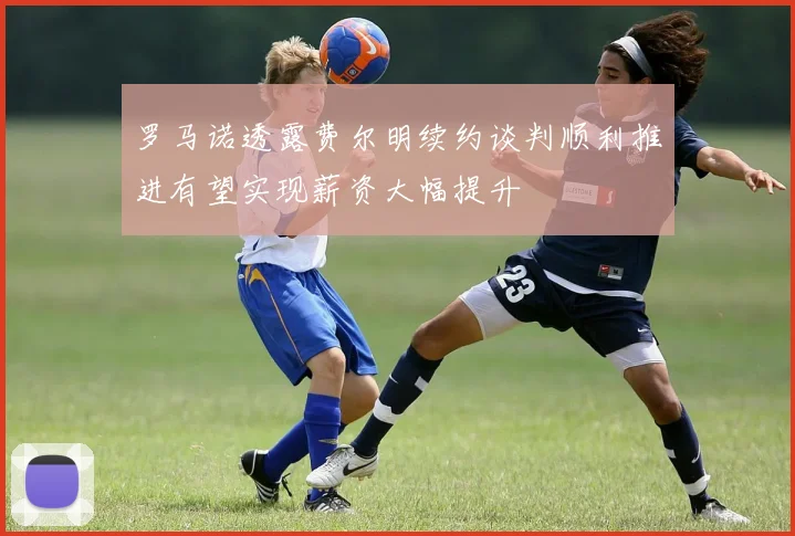 罗马诺透露费尔明续约谈判顺利推进有望实现薪资大幅提升