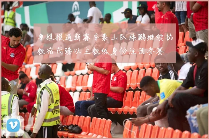 鲁媒报道新赛季泰山队韩鹏继续执教宿茂臻以主教练身份注册参赛