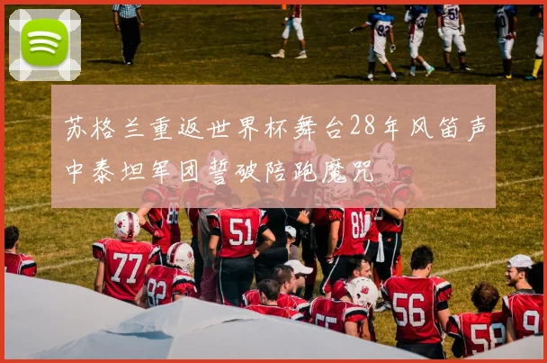苏格兰重返世界杯舞台28年风笛声中泰坦军团誓破陪跑魔咒