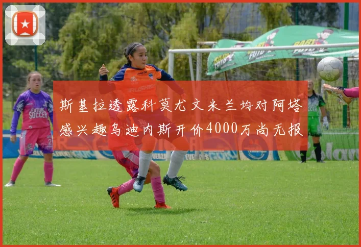 斯基拉透露科莫尤文米兰均对阿塔感兴趣乌迪内斯开价4000万尚无报价