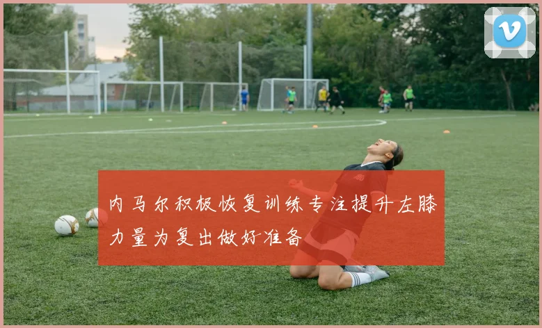 内马尔积极恢复训练专注提升左膝力量为复出做好准备