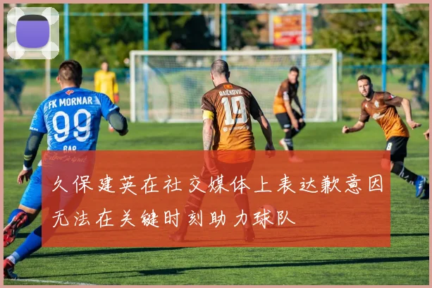 久保建英在社交媒体上表达歉意因无法在关键时刻助力球队