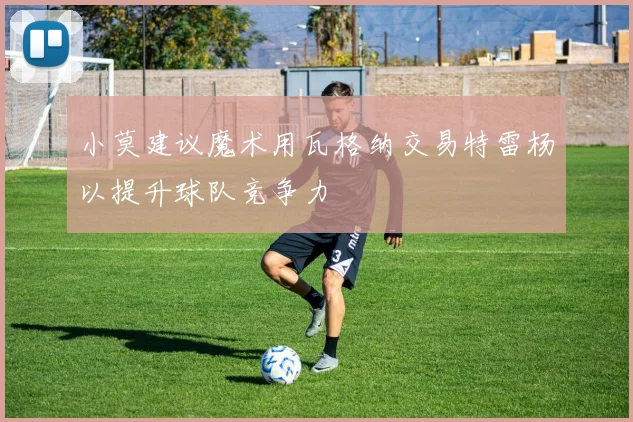 小莫建议魔术用瓦格纳交易特雷杨以提升球队竞争力