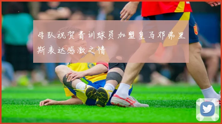 母队祝贺青训球员加盟皇马邓弗里斯表达感激之情