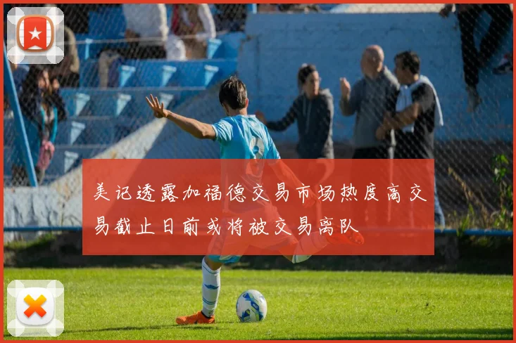 美记透露加福德交易市场热度高交易截止日前或将被交易离队