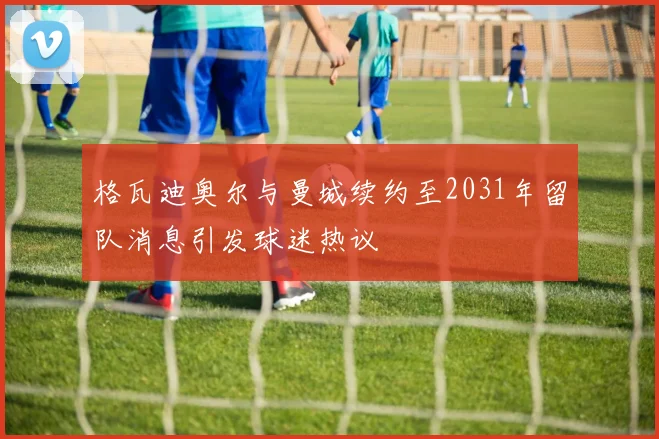 格瓦迪奥尔与曼城续约至2031年留队消息引发球迷热议