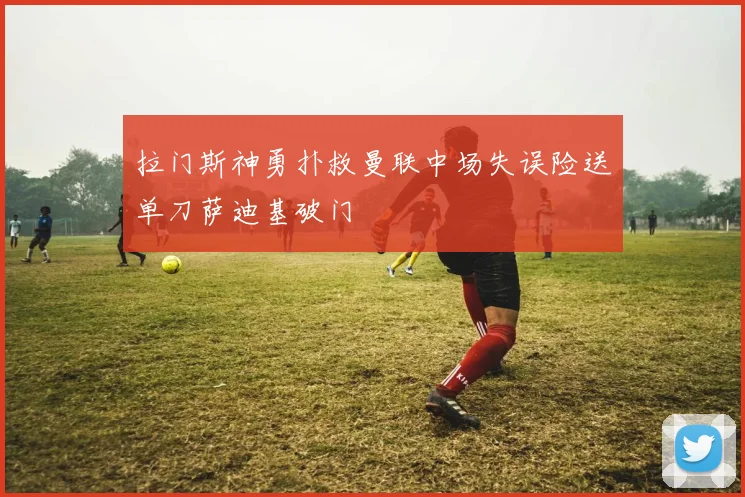 拉门斯神勇扑救曼联中场失误险送单刀萨迪基破门