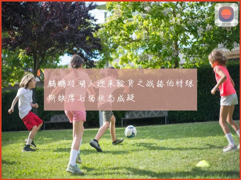 鹈鹕对湖人迎来验货之战赫伯特琼斯缺席七场状态成疑