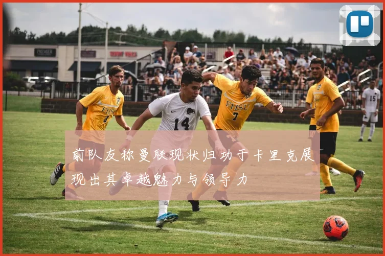 前队友称曼联现状归功于卡里克展现出其卓越魅力与领导力