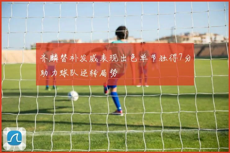 齐麟替补发威表现出色单节独得7分助力球队逆转局势