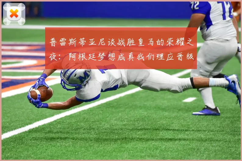 普雷斯蒂亚尼谈战胜皇马的荣耀之夜：阿根廷梦想成真我们理应晋级